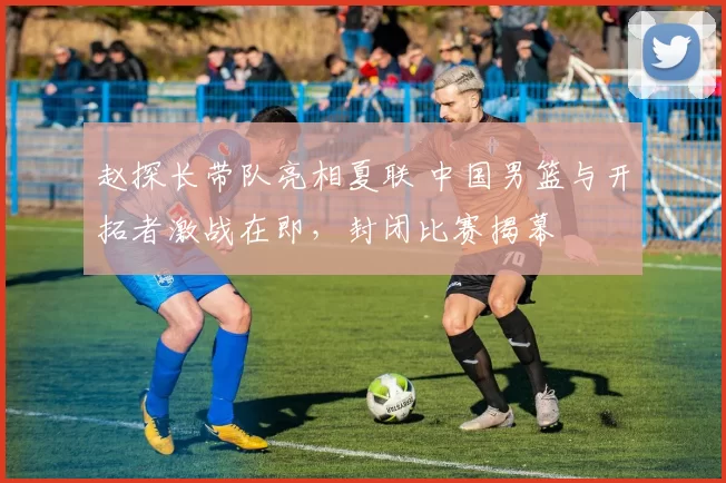 赵探长带队亮相夏联 中国男篮与开拓者激战在即，封闭比赛揭幕