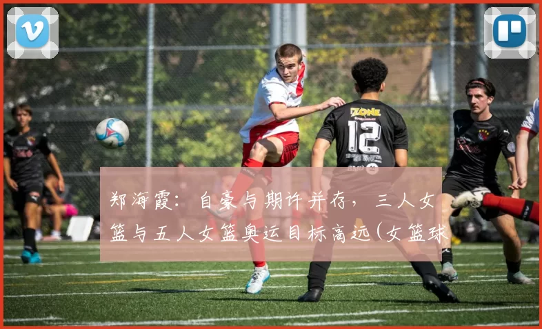 郑海霞：自豪与期许并存，三人女篮与五人女篮奥运目标高远(女篮球运动员郑海霞)