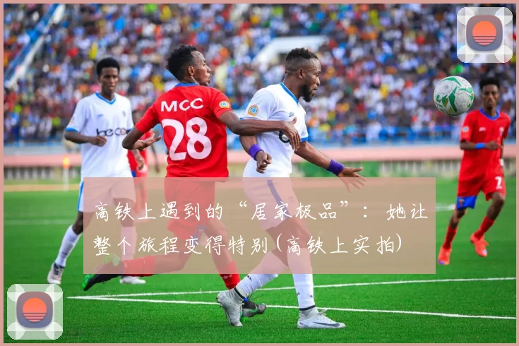 高铁上遇到的“居家极品”：她让整个旅程变得特别(高铁上实拍)