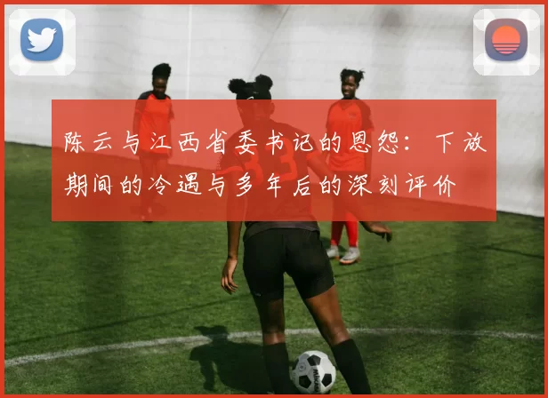 陈云与江西省委书记的恩怨：下放期间的冷遇与多年后的深刻评价